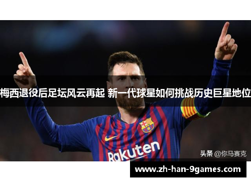 梅西退役后足坛风云再起 新一代球星如何挑战历史巨星地位 梅西退役后足坛风云再起 新一代球星如何挑战历史巨星地位