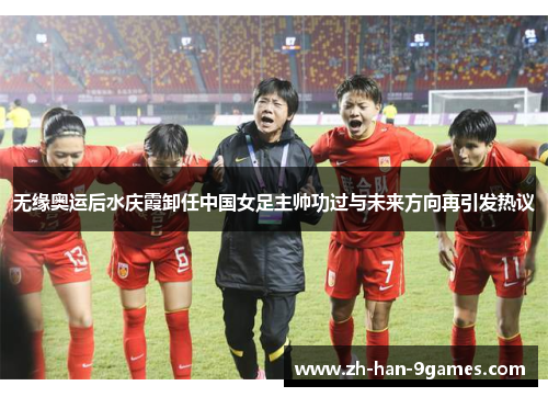无缘奥运后水庆霞卸任中国女足主帅功过与未来方向再引发热议
