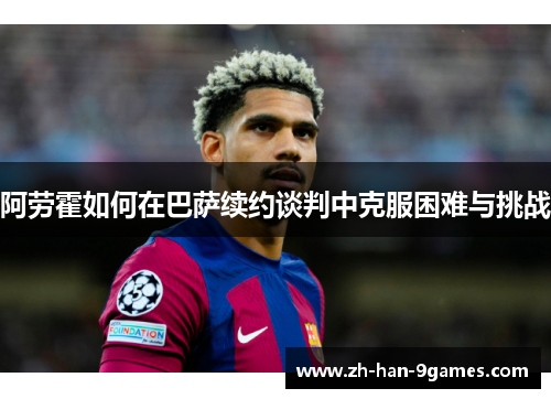 阿劳霍如何在巴萨续约谈判中克服困难与挑战
