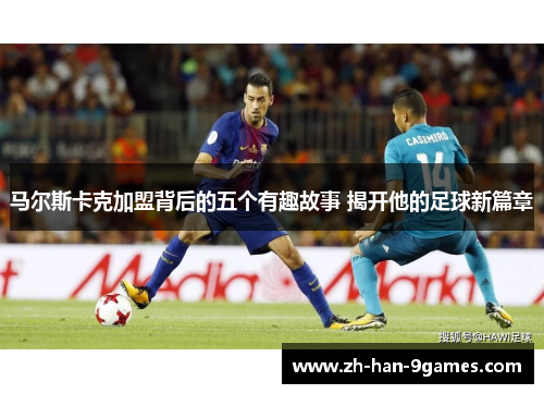 马尔斯卡克加盟背后的五个有趣故事 揭开他的足球新篇章 马尔斯卡克加盟背后的五个有趣故事 揭开他的足球新篇章
